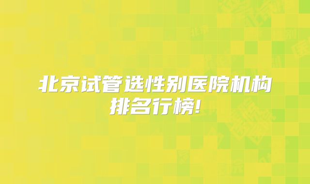 北京试管选性别医院机构排名行榜!