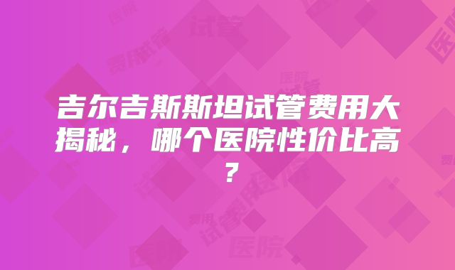 吉尔吉斯斯坦试管费用大揭秘,哪个医院性价比高?