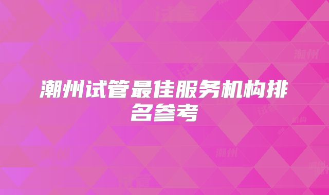 潮州试管最佳服务机构排名参考