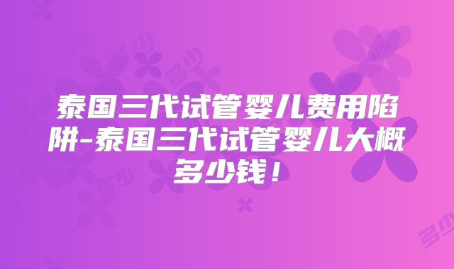 泰国三代试管婴儿费用陷阱-泰国三代试管婴儿大概多少钱!