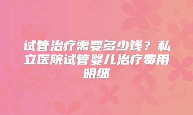 试管治疗需要多少钱？私立医院试管婴儿治疗费用明细