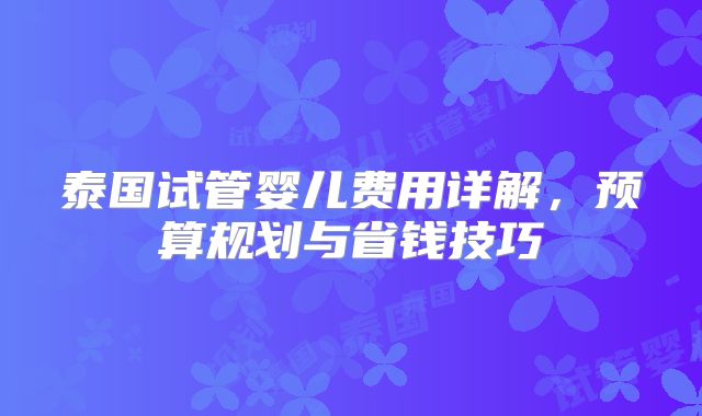 泰国试管婴儿费用详解,预算规划与省钱技巧