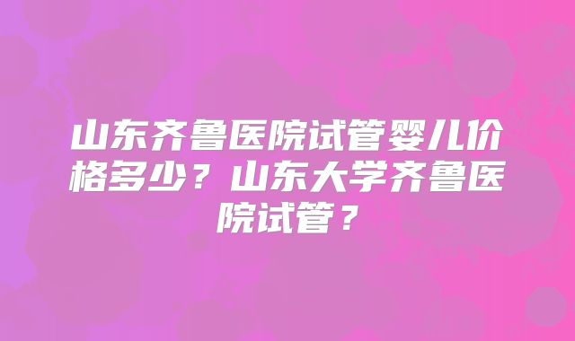 山东齐鲁医院试管婴儿价格多少?山东大学齐鲁医院试管?