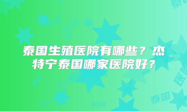 泰国生殖医院有哪些?杰特宁泰国哪家医院好?