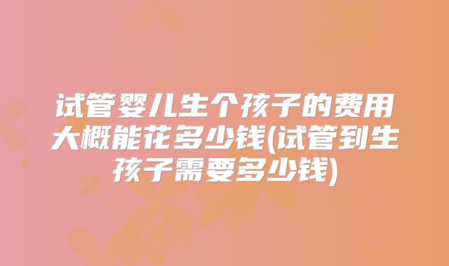 试管婴儿生个孩子的费用大概能花多少钱(试管到生孩子需要多少钱)