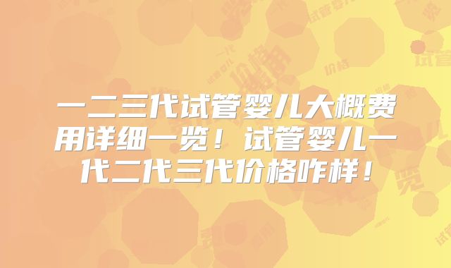 一二三代试管婴儿大概费用详细一览!试管婴儿一代二代三代价格咋样!