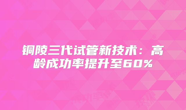 铜陵三代试管新技术:高龄成功率提升至60%