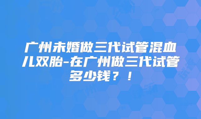 广州未婚做三代试管混血儿双胎-在广州做三代试管多少钱？！