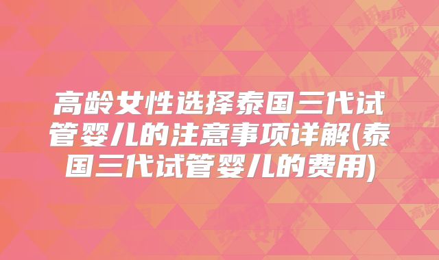 高龄女性选择泰国三代试管婴儿的注意事项详解(泰国三代试管婴儿的费用)