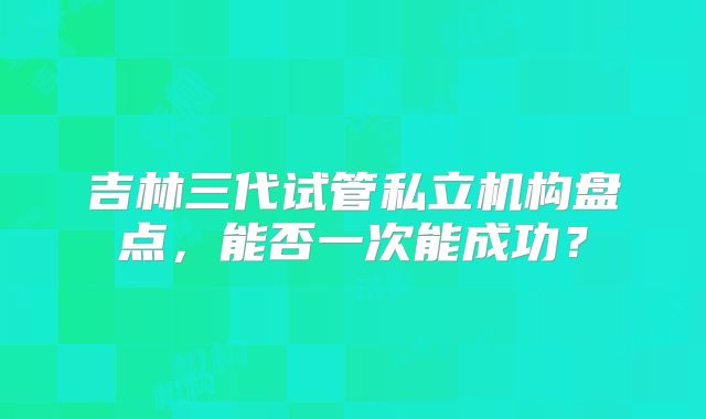 吉林三代试管私立机构盘点,能否一次能成功?