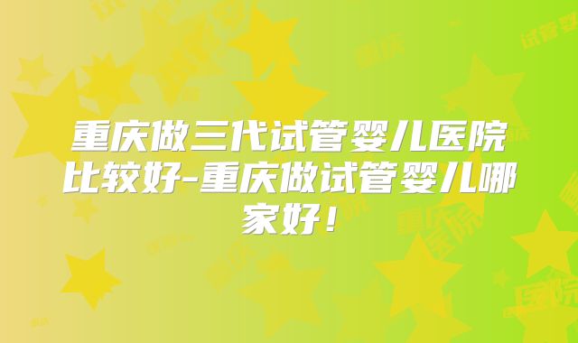 重庆做三代试管婴儿医院比较好-重庆做试管婴儿哪家好!