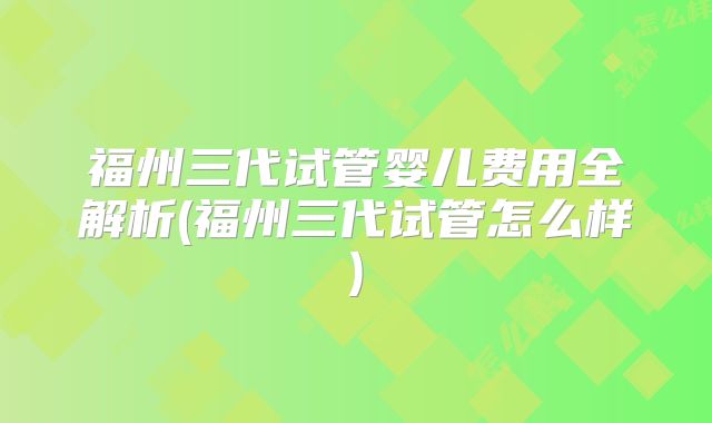福州三代试管婴儿费用全解析(福州三代试管怎么样)