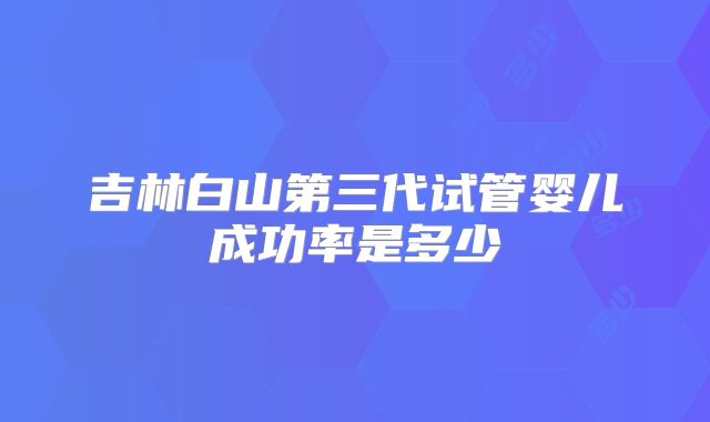 吉林白山第三代试管婴儿成功率是多少