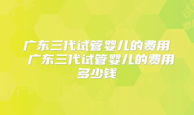 广东三代试管婴儿的费用 广东三代试管婴儿的费用多少钱