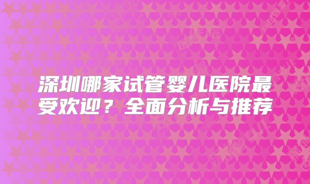 深圳哪家试管婴儿医院最受欢迎？全面分析与推荐