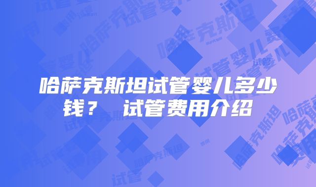 哈萨克斯坦试管婴儿多少钱？ 试管费用介绍
