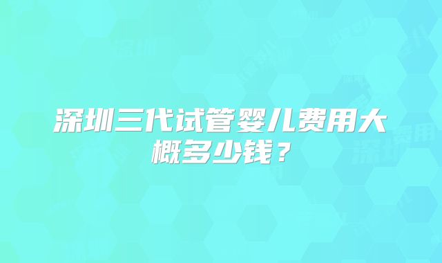 深圳三代试管婴儿费用大概多少钱？