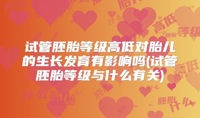 试管胚胎等级高低对胎儿的生长发育有影响吗(试管胚胎等级与什么有关)