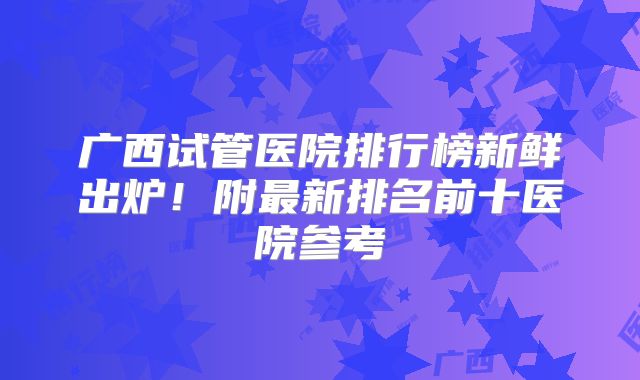 广西试管医院排行榜新鲜出炉!附最新排名前十医院参考