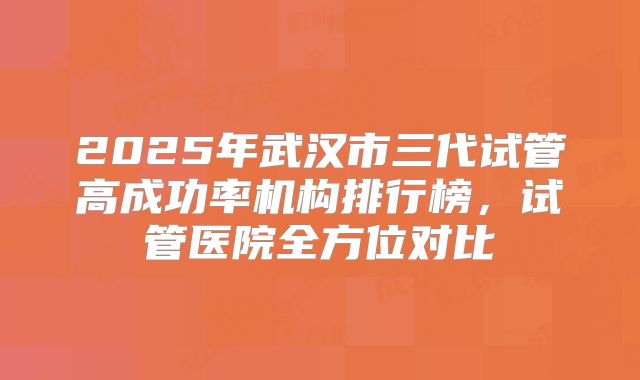2025年武汉市三代试管高成功率机构排行榜,试管医院全方位对比