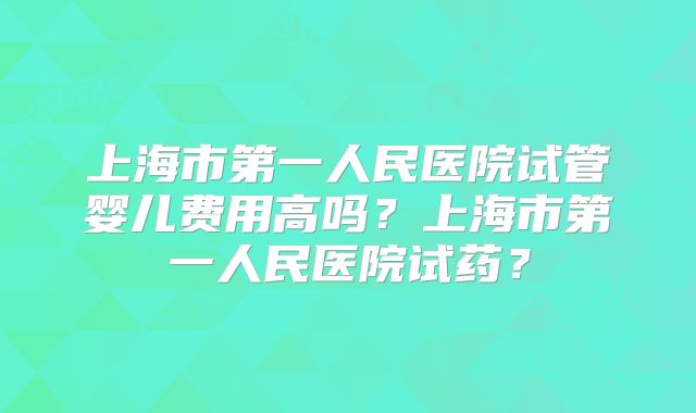 上海市第一人民医院试管婴儿费用高吗？上海市第一人民医院试药？