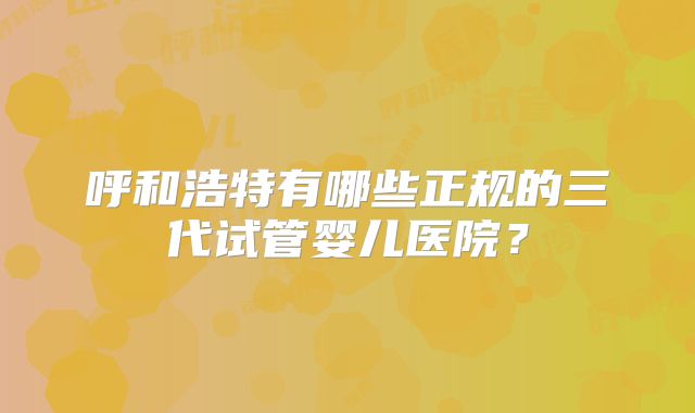 呼和浩特有哪些正规的三代试管婴儿医院？