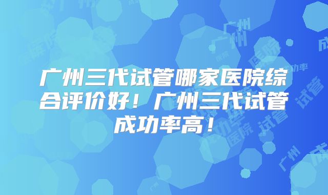广州三代试管哪家医院综合评价好!广州三代试管成功率高!