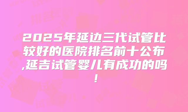 2025年延边三代试管比较好的医院排名前十公布,延吉试管婴儿有成功的吗!
