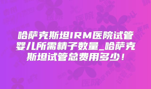 哈萨克斯坦IRM医院试管婴儿所需精子数量_哈萨克斯坦试管总费用多少！