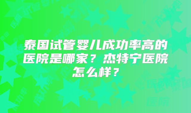 泰国试管婴儿成功率高的医院是哪家?杰特宁医院怎么样?