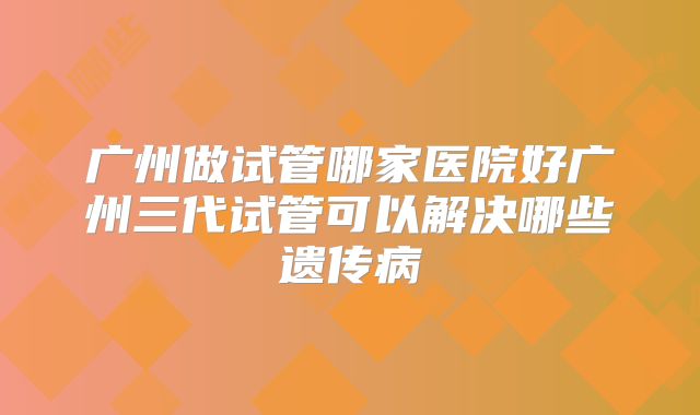 广州做试管哪家医院好广州三代试管可以解决哪些遗传病