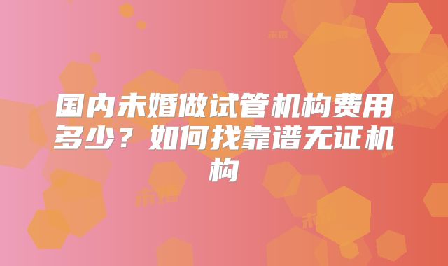 国内未婚做试管机构费用多少?如何找靠谱无证机构