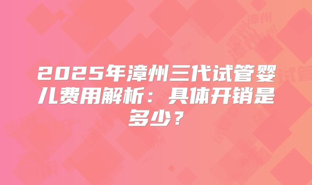 2025年漳州三代试管婴儿费用解析:具体开销是多少?