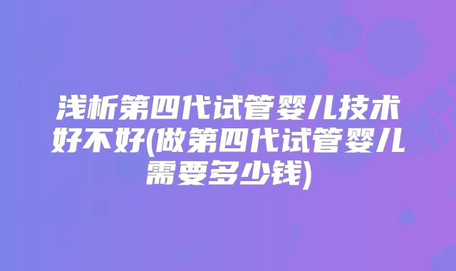 浅析第四代试管婴儿技术好不好(做第四代试管婴儿需要多少钱)