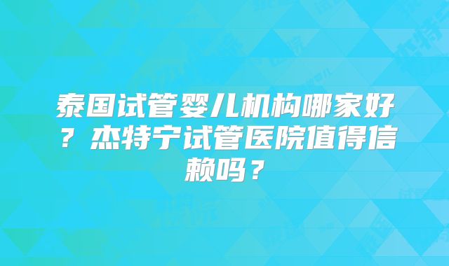 泰国试管婴儿机构哪家好？杰特宁试管医院值得信赖吗？