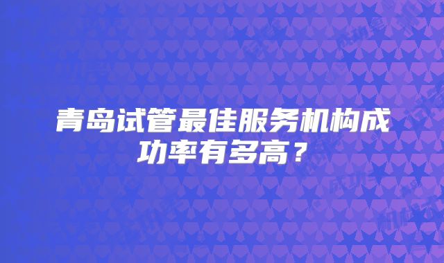 青岛试管最佳服务机构成功率有多高?