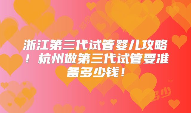 浙江第三代试管婴儿攻略!杭州做第三代试管要准备多少钱!