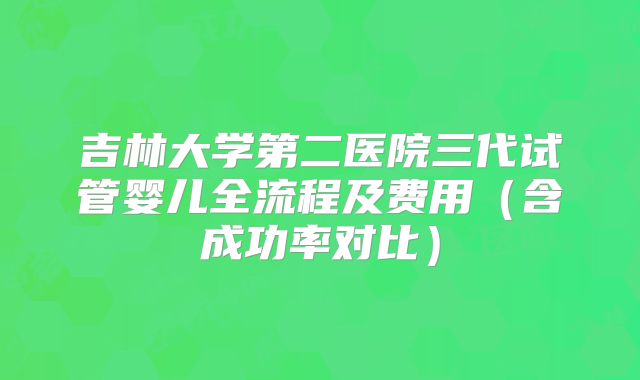 吉林大学第二医院三代试管婴儿全流程及费用(含成功率对比)