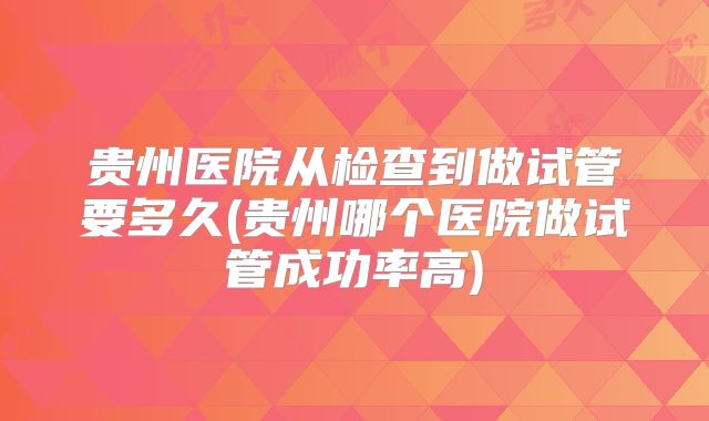 贵州医院从检查到做试管要多久(贵州哪个医院做试管成功率高)