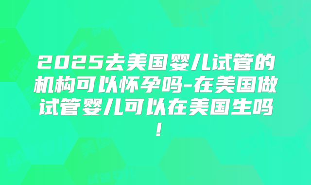 2025去美国婴儿试管的机构可以怀孕吗-在美国做试管婴儿可以在美国生吗！