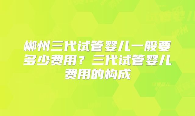 郴州三代试管婴儿一般要多少费用?三代试管婴儿费用的构成