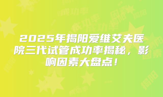 2025年揭阳爱维艾夫医院三代试管成功率揭秘,影响因素大盘点!