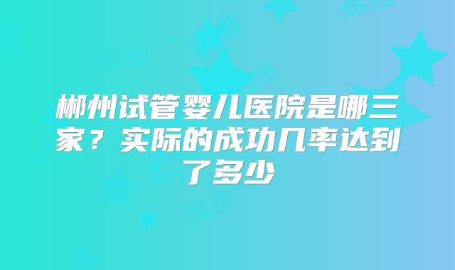 郴州试管婴儿医院是哪三家？实际的成功几率达到了多少