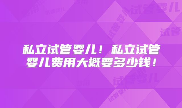 私立试管婴儿!私立试管婴儿费用大概要多少钱!