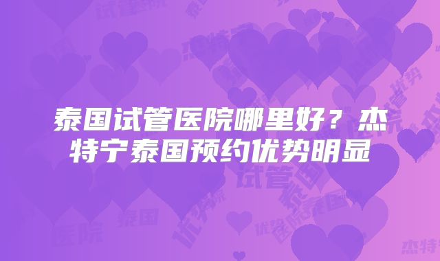 泰国试管医院哪里好?杰特宁泰国预约优势明显