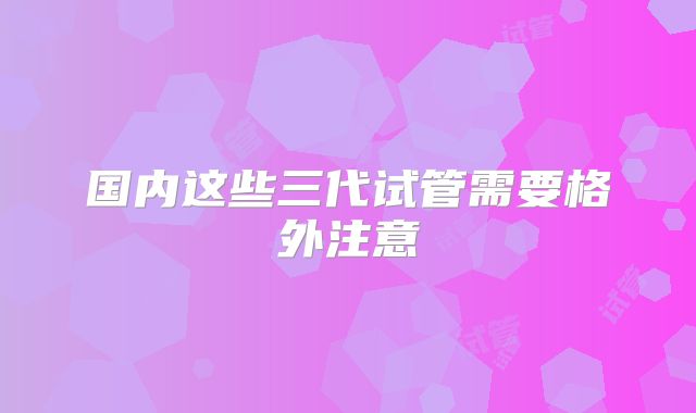 国内这些三代试管需要格外注意