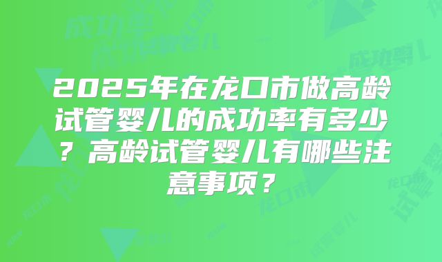2025年在龙口市做高龄试管婴儿的成功率有多少?高龄试管婴儿有哪些注意事项?