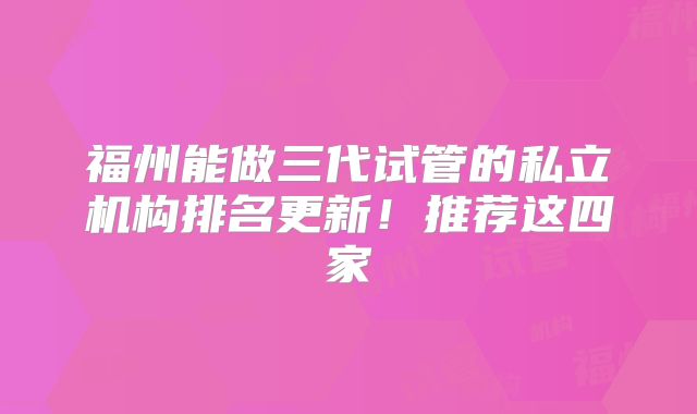 福州能做三代试管的私立机构排名更新!推荐这四家