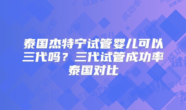 泰国杰特宁试管婴儿可以三代吗？三代试管成功率泰国对比