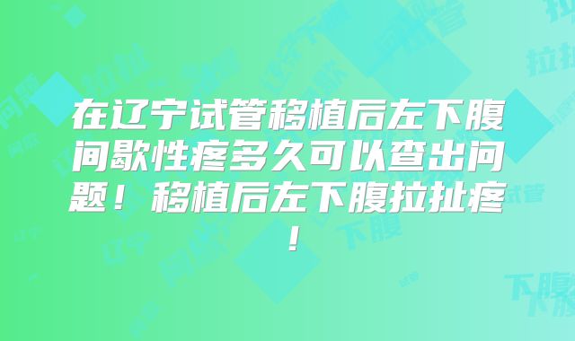 在辽宁试管移植后左下腹间歇性疼多久可以查出问题!移植后左下腹拉扯疼!